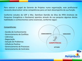Para exercer o papel de Gerente de Projetos numa organização, este profissional necessita desenvolver várias competências para um bom desempenho da sua função. Conforme estudos da USP o Msc. Damilson Damião da Silva do IPEN (Instituto de Pesquisas Energéticas e Nucleares) apontou através da sua pesquisa algumas destas habilidades e conhecimentos como essenciais, conforme segue: Competências: - Gestão do Conhecimento Gerenciamento de Conflitos Liderança - Negociação - Solução de Problemas - Influência Positiva Gerenciamento de Processos Gerenciamento de Contratos CONHECIMENTOS HABILIDADES ATITUDES COMPETÊNCIAS 