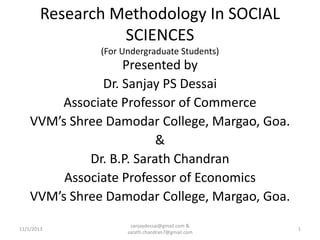 Research Methodology In SOCIAL
SCIENCES
(For Undergraduate Students)

Presented by
Dr. Sanjay PS Dessai
Associate Professor of Commerce
VVM’s Shree Damodar College, Margao, Goa.
&
Dr. B.P. Sarath Chandran
Associate Professor of Economics
VVM’s Shree Damodar College, Margao, Goa.
11/1/2013

sanjaydessai@gmail.com &
sarath.chandran7@gmail.com

1

 