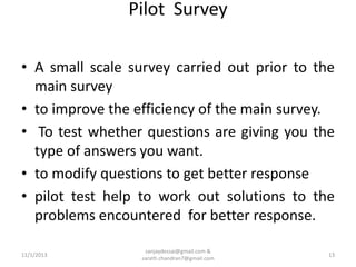 Pilot Survey
• A small scale survey carried out prior to the
main survey
• to improve the efficiency of the main survey.
• To test whether questions are giving you the
type of answers you want.
• to modify questions to get better response
• pilot test help to work out solutions to the
problems encountered for better response.
11/1/2013

sanjaydessai@gmail.com &
sarath.chandran7@gmail.com

13

 