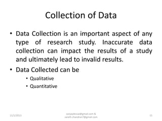 Collection of Data
• Data Collection is an important aspect of any
type of research study. Inaccurate data
collection can impact the results of a study
and ultimately lead to invalid results.
• Data Collected can be
• Qualitative
• Quantitative

11/1/2013

sanjaydessai@gmail.com &
sarath.chandran7@gmail.com

15

 