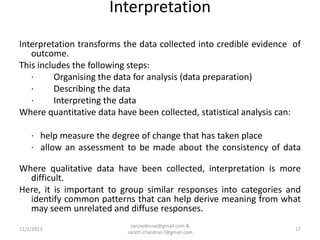 Interpretation
Interpretation transforms the data collected into credible evidence of
outcome.
This includes the following steps:
·
Organising the data for analysis (data preparation)
·
Describing the data
·
Interpreting the data
Where quantitative data have been collected, statistical analysis can:

· help measure the degree of change that has taken place
· allow an assessment to be made about the consistency of data
Where qualitative data have been collected, interpretation is more
difficult.
Here, it is important to group similar responses into categories and
identify common patterns that can help derive meaning from what
may seem unrelated and diffuse responses.
11/1/2013

sanjaydessai@gmail.com &
sarath.chandran7@gmail.com

17

 