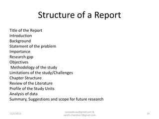 Structure of a Report
Title of the Report
Introduction
Background
Statement of the problem
Importance
Research gap
Objectives
Methodology of the study
Limitations of the study/Challenges
Chapter Structure
Review of the Literature
Profile of the Study Units
Analysis of data
Summary, Suggestions and scope for future research
11/1/2013

sanjaydessai@gmail.com &
sarath.chandran7@gmail.com

19

 