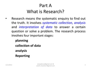 Part A
What is Research?
•

Research means the systematic enquiry to find out
the truth. It involves systematic collection, analysis
and interpretation of data to answer a certain
question or solve a problem. The research process
involves four important stages:
planning
collection of data
analysis
Reporting

11/1/2013

sanjaydessai@gmail.com &
sarath.chandran7@gmail.com

2

 