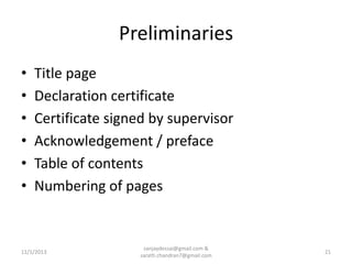 Preliminaries
•
•
•
•
•
•

Title page
Declaration certificate
Certificate signed by supervisor
Acknowledgement / preface
Table of contents
Numbering of pages

11/1/2013

sanjaydessai@gmail.com &
sarath.chandran7@gmail.com

21

 