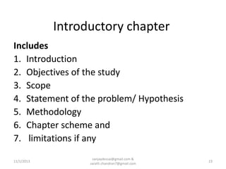 Introductory chapter
Includes
1. Introduction
2. Objectives of the study
3. Scope
4. Statement of the problem/ Hypothesis
5. Methodology
6. Chapter scheme and
7. limitations if any
11/1/2013

sanjaydessai@gmail.com &
sarath.chandran7@gmail.com

23

 