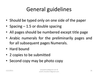 General guidelines
•
•
•
•

Should be typed only on one side of the paper
Spacing – 1.5 or double spacing
All pages should be numbered except title page
Arabic numerals for the preliminarily pages and
for all subsequent pages Numerals.
• Hard bound
• 2 copies to be submitted
• Second copy may be photo copy
11/1/2013

sanjaydessai@gmail.com &
sarath.chandran7@gmail.com

26

 