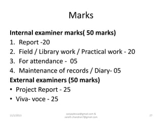 Marks
Internal examiner marks( 50 marks)
1. Report -20
2. Field / Library work / Practical work - 20
3. For attendance - 05
4. Maintenance of records / Diary- 05
External examiners (50 marks)
• Project Report - 25
• Viva- voce - 25
11/1/2013

sanjaydessai@gmail.com &
sarath.chandran7@gmail.com

27

 