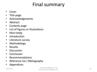 Final summary
•
•
•
•
•
•
•
•
•
•
•
•
•
•
•
•

Cover
Title page
Acknowledgements
Abstract
Contents page
List of figures or illustrations
Main body
Introduction
Literature survey
Methodology
Results
Discussion
Conclusion
Recommendations
Reference list / Bibliography
Appendices

11/1/2013

sanjaydessai@gmail.com &
sarath.chandran7@gmail.com

28

 