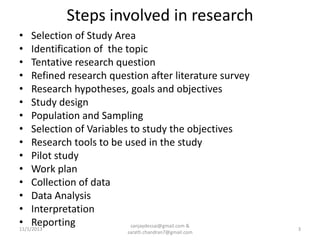 Steps involved in research
• Selection of Study Area
• Identification of the topic
• Tentative research question
• Refined research question after literature survey
• Research hypotheses, goals and objectives
• Study design
• Population and Sampling
• Selection of Variables to study the objectives
• Research tools to be used in the study
• Pilot study
• Work plan
• Collection of data
• Data Analysis
• Interpretation
• Reporting
sanjaydessai@gmail.com &
11/1/2013
sarath.chandran7@gmail.com

3

 