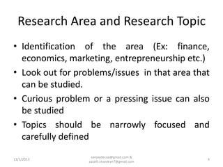 Research Area and Research Topic
• Identification of the area (Ex: finance,
economics, marketing, entrepreneurship etc.)
• Look out for problems/issues in that area that
can be studied.
• Curious problem or a pressing issue can also
be studied
• Topics should be narrowly focused and
carefully defined
11/1/2013

sanjaydessai@gmail.com &
sarath.chandran7@gmail.com

4

 