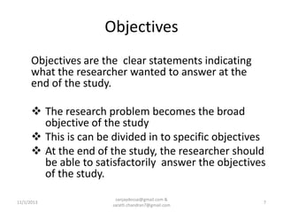 Objectives
Objectives are the clear statements indicating
what the researcher wanted to answer at the
end of the study.
 The research problem becomes the broad
objective of the study
 This is can be divided in to specific objectives
 At the end of the study, the researcher should
be able to satisfactorily answer the objectives
of the study.
11/1/2013

sanjaydessai@gmail.com &
sarath.chandran7@gmail.com

7

 