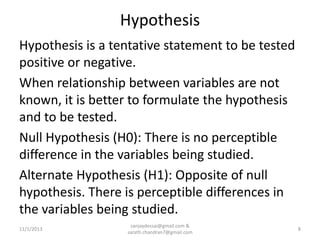 Hypothesis
Hypothesis is a tentative statement to be tested
positive or negative.
When relationship between variables are not
known, it is better to formulate the hypothesis
and to be tested.
Null Hypothesis (H0): There is no perceptible
difference in the variables being studied.
Alternate Hypothesis (H1): Opposite of null
hypothesis. There is perceptible differences in
the variables being studied.
11/1/2013

sanjaydessai@gmail.com &
sarath.chandran7@gmail.com

8

 