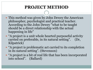PROJECT METHOD
 This method was given by John Dewey the American
philosopher, psychologist and practical teacher.
According to the John Dewey "what to be taught
should be a direct relationship with the actual
happening in life”
 “A project is a unit whole hearted purposeful activity
carried on preferable, in its natural setting”. (Dr,
Kilpatrick)
 “A project is problematic act carried to its completion
in its natural setting”. (Stevenson)
 “A project is a bit of real life that has been incorporated
into school”. (Ballard)
 
