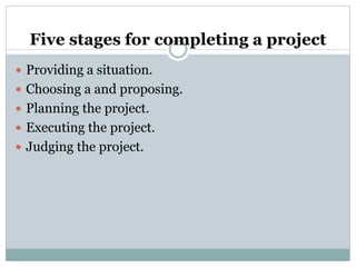 Five stages for completing a project
 Providing a situation.
 Choosing a and proposing.
 Planning the project.
 Executing the project.
 Judging the project.
 