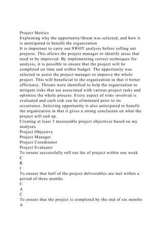 Project Metrics
Explaining why the opportunity/threat was selected, and how it
is anticipated to benefit the organization
It is important to carry out SWOT analysis before rolling out
projects. This allows the project manager to identify areas that
need to be improved. By implementing correct techniques for
analysis, it is possible to ensure that the project will be
completed on time and within budget. The opportunity was
selected to assist the project manager to improve the whole
project. This will beneficial to the organization in that it better
efficiency. Threats were identified to help the organization to
mitigate risks that are associated with various project tasks and
optimize the whole process. Every aspect of risks involved is
evaluated and each risk can be eliminated prior to its
occurrence. Selecting opportunity is also anticipated to benefit
the organization in that it gives a strong conclusion on what the
project will end up.
Creating at least 3 measurable project objectives based on my
analyses
Project Objective
Project Manager
Project Coordinator
Project Evaluator
To ensure successfully roll out the of project within one week
C
R
I
To ensure that half of the project deliverables are met within a
period of three months
C
A
C
To ensure that the project is completed by the end of six months
A
 