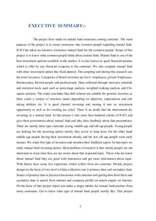 1
EXECUTIVE SUMMARY:-
The project have made on mutual fund awareness among customer. The main
purpose of the project is to create awareness into common people regarding mutual fund.
ICICI has taken an initiative awareness mutual fund for the common people. Scope of this
project is to know what common people think about mutual fund. Mutual fund is one of the
best investment options available in the market. It is also known as good financial product
which is offer by any financial company to the customer. We also compare mutual fund
with other investment option like fixed deposit. The sampling unit during this research was
the retail investors. Categories of Retail investors are Govt. Employees, private Employees,
Businessmen, Retired people and professionals. Data collected through interview schedule
and statistical tools used such as percentage analysis, weighted ranking analysis and Chi-
square analysis. The study concludes that debt scheme are suitable for genuine investors as
there exists a variety of investors needs depending on objective, expectations and risk
taking abilities etc. It is good channel investing and turning it into an investment
opportunity as well as for availing tax relief. There is no doubt that the determinant for
investing in a mutual fund. In that project I met more than hundred clients of ICICI and
give them presentation about mutual fund and take their feedback about that presentation.
There are mainly three type customer young, middle age and old age people. Young people
are looking for the investing option mostly they invest in long term. On the other hand
middle age people having their investment already and the last old age people want early
retunes. We study this type of investors and mention their feedback report. In that repot we
study mutual fund investing option. Main problem of research is that mostly people are not
interested or some time they are not aware about that respected topic. Those who are know
about mutual fund they are good with interaction and get more information about topic.
With theory have some live experience which collect from are customer. Mainly project
design on the basis of two level of data collection one is primary data and secondary data.
Source of primary data is physical discussion with customer and getting data from them and
secondary data is search from internet and company profile on search engine on internet.
On the basis of that project report can make a target market for mutual fund product from
many customers. Get to know what type of mutual fund people mostly like. This project
 