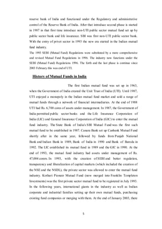 5
reserve bank of India and functioned under the Regulatory and administrative
control of the Reserve Bank of India. After that introduce second phase is started
in 1987 in that first time introduce non-UTI public sector mutual fund set up by
public sector bank and life insurance. SBI was first non-UTI public sector bank.
With the entry of privet sector in 1993 the new era started in the Indian mutual
fund industry.
The 1993 SEBI (Mutual Fund) Regulations were substituted by a more comprehensive
and revised Mutual Fund Regulations in 1996. The industry now functions under the
SEBI (Mutual Fund) Regulations 1996. The forth and the last phase is continue since
2003 February this was end of UTI.
History of Mutual Funds in India
The first Indian mutual fund was set up in 1963,
when the Government of India created the Unit Trust of India (UTI). Until 1987,
UTI enjoyed a monopoly in the Indian mutual fund market and sold a range of
mutual funds through a network of financial intermediaries. At the end of 1988
UTI had Rs. 6,700 cores of assets under management. In 1987, the Government of
India permitted public sector banks and the Life Insurance Corporation of
India (LIC) and General Insurance Corporation of India (GIC) to enter the mutual
fund industry. The State Bank of India's SBI Mutual Fund was the first such
mutual fund to be established in 1987. Canara Bank set up Canbank Mutual Fund
shortly after in the same year, followed by funds from Punjab National
Bank and Indian Bank in 1989, Bank of India in 1990 and Bank of Baroda in
1992. The LIC established its mutual fund in 1989 and the GIC in 1990. At the
end of 1993, the mutual fund industry had assets under management of Rs.
47,004 corers. In 1993, with the creation of SEBI and better regulation,
transparency and liberalization of capital markets (which included the creation of
the NSE and the NSDL), the private sector was allowed to enter the mutual fund
industry. Kothari Pioneer Mutual Fund (now merged into Franklin Templeton
Investments) was the first private sector mutual fund to be registered in July 1993.
In the following years, international giants in the industry as well as Indian
corporate and industrial families setting up their own mutual funds, purchasing
existing fund companies or merging with them. At the end of January 2003, there
 