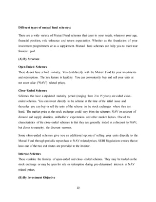 10
Different types of mutual fund schemes:
There are a wide variety of Mutual Fund schemes that cater to your needs, whatever your age,
financial position, risk tolerance and return expectation. Whether as the foundation of your
investment programmers or as a supplement. Mutual fund schemes can help you to meet tour
financial goal.
(A) By Structure
Open-Ended Schemes
These do not have a fixed maturity. You deal directly with the Mutual Fund for your investments
and redemptions. The key feature is liquidity. You can conveniently buy and sell your units at
net asset value ("NAV") related prices.
Close-Ended Schemes
Schemes that have a stipulated maturity period (ranging from 2 to 15 years) are called close-
ended schemes. You can invest directly in the scheme at the time of the initial issue and
thereafter you can buy or sell the units of the scheme on the stock exchanges where they are
listed. The market price at the stock exchange could vary from the scheme's NAV on account of
demand and supply situation, unitholders' expectations and other market factors. One of the
characteristics of the close-ended schemes is that they are generally traded at a discount to NAV;
but closer to maturity, the discount narrows.
Some close-ended schemes give you an additional option of selling your units directly to the
Mutual Fund through periodic repurchase at NAV related prices. SEBI Regulations ensure that at
least one of the two exit routes are provided to the investor.
Interval Schemes
These combine the features of open-ended and close- ended schemes. They may be traded on the
stock exchange or may be open for sale or redemption during pre-determined intervals at NAV
related prices.
(B) By Investment Objective
 