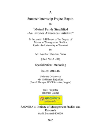 A
Summer Internship Project Report
On
“Mutual Funds Simplified
-An Investor Awareness Initiative”
In the partial fulfillment of the Degree of
Master of Management Studies
Under the University of Mumbai
By
Mr. Ashtikar Shubham Vilas
[ Roll No: A - 02]
Specialization: Marketing
Batch: 2014-16
Under the Guidance of
Mr. Siddharth Rajvaidya
(Branch Manager, ICICI Securities, Nagpur)
Prof. Projit De
(Internal Guide)
SASMIRA’s Institute of Management Studies and
Research
Worli, Mumbai-400030.
2015
 