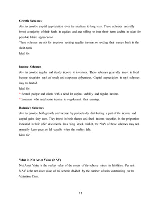 11
Growth Schemes
Aim to provide capital appreciation over the medium to long term. These schemes normally
invest a majority of their funds in equities and are willing to bear short- term decline in value for
possible future appreciation.
These schemes are not for investors seeking regular income or needing their money back in the
short-term.
Ideal for:
Income Schemes
Aim to provide regular and steady income to investors. These schemes generally invest in fixed
income securities such as bonds and corporate debentures. Capital appreciation in such schemes
may be limited.
Ideal for:
* Retired people and others with a need for capital stability and regular income.
* Investors who need some income to supplement their earnings.
Balanced Schemes
Aim to provide both growth and income by periodically distributing a part of the income and
capital gains they earn. They invest in both shares and fixed income securities in the proportion
indicated in their offer documents. In a rising stock market, the NAV of these schemes may not
normally keep pace, or fall equally when the market falls.
Ideal for:
What is Net Asset Value (NAV)
Net Asset Value is the market value of the assets of the scheme minus its liabilities. Per unit
NAV is the net asset value of the scheme divided by the number of units outstanding on the
Valuation Date.
 