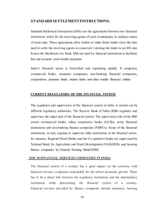 14
STANDARD SETTLEMENTINSTRUCTIONS:
Standard Settlement Instructions (SSIs) are the agreements between two financial
institutions which fix the receiving agents of each counterparty in ordinary trades
of some type. These agreements allow traders to make faster trades since the time
used to settle the receiving agents is conserved. Limiting the trader to an SSI also
lowers the likelihood of a fraud. SSIs are used by financial institutions to facilitate
fast and accurate cross-border payments
India‟s financial sector is diversified and expanding rapidly. It comprises
commercial banks, insurance companies, non-banking financial companies,
cooperatives, pensions funds, mutual funds and other smaller financial entities.
CURRENT REGULATORS OF THE FINANCIAL SYSTEM
The regulation and supervision of the financial system in India is carried out by
different regulatory authorities. The Reserve Bank of India (RBI) regulates and
supervises the major part of the financial system. The supervisory role of the RBI
covers commercial banks, urban cooperative banks (UCBs), some financial
institutions and non-banking finance companies (NBFCs). Some of the financial
institutions, in turn, regulate or supervise other institutions in the financial sector,
for instance, Regional Rural Banks and the Co-operative banks are supervised by
National Bank for Agriculture and Rural Development (NABARD); and housing
finance companies by National Housing Bank(NHB).
TOP 10 FINANCIAL SERVICES COMPANIES IN INDIA
The financial system of a country has a great impact on the economy with
financial services companies responsible for the robust economic growth. There
has to be a direct link between the regulatory institutions and the intermediary
institutions while determining the financial system of a country.
Financial services provided by finance companies include insurance, housing
 