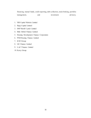 15
financing, mutual funds, credit reporting, debt collection, stock broking, portfolio
management, and investment advisory.
1. SBI Capital Markets Limited
2. Bajaj Capital Limited
3. DSP Merrill Lynch Limited
4. Birla Global Finance Limited
5. Housing Development Finance Corporation
6. PNB Housing Finance Limited
7. ICICI Group
8. LIC Finance Limited
9. L & T Finance Limited
10. Karvy Group
 