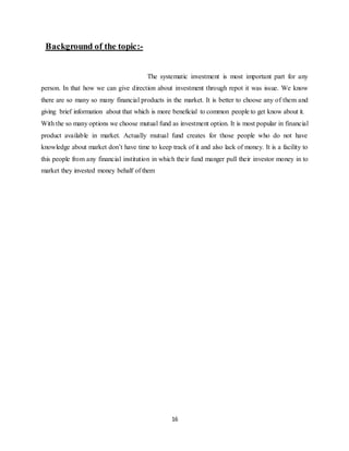 16
Background of the topic:-
The systematic investment is most important part for any
person. In that how we can give direction about investment through repot it was issue. We know
there are so many so many financial products in the market. It is better to choose any of them and
giving brief information about that which is more beneficial to common people to get know about it.
With the so many options we choose mutual fund as investment option. It is most popular in financial
product available in market. Actually mutual fund creates for those people who do not have
knowledge about market don’t have time to keep track of it and also lack of money. It is a facility to
this people from any financial institution in which their fund manger pull their investor money in to
market they invested money behalf of them
 
