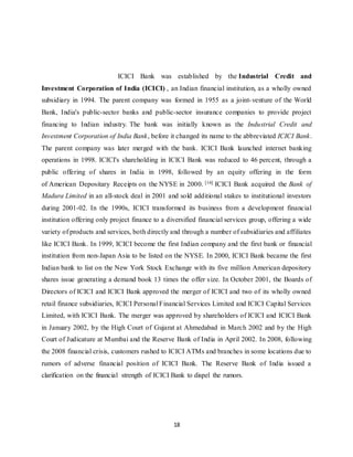 18
ICICI Bank was established by the Industrial Credit and
Investment Corporation of India (ICICI) , an Indian financial institution, as a wholly owned
subsidiary in 1994. The parent company was formed in 1955 as a joint-venture of the World
Bank, India's public-sector banks and public-sector insurance companies to provide project
financing to Indian industry. The bank was initially known as the Industrial Credit and
Investment Corporation of India Bank, before it changed its name to the abbreviated ICICI Bank.
The parent company was later merged with the bank. ICICI Bank launched internet banking
operations in 1998. ICICI's shareholding in ICICI Bank was reduced to 46 percent, through a
public offering of shares in India in 1998, followed by an equity offering in the form
of American Depositary Receipts on the NYSE in 2000. [16] ICICI Bank acquired the Bank of
Madura Limited in an all-stock deal in 2001 and sold additional stakes to institutional investors
during 2001-02. In the 1990s, ICICI transformed its business from a development financial
institution offering only project finance to a diversified financial services group, offering a wide
variety of products and services, both directly and through a number of subsidiaries and affiliates
like ICICI Bank. In 1999, ICICI become the first Indian company and the first bank or financial
institution from non-Japan Asia to be listed on the NYSE. In 2000, ICICI Bank became the first
Indian bank to list on the New York Stock Exchange with its five million American depository
shares issue generating a demand book 13 times the offer size. In October 2001, the Boards of
Directors of ICICI and ICICI Bank approved the merger of ICICI and two of its wholly owned
retail finance subsidiaries, ICICI Personal Financial Services Limited and ICICI Capital Services
Limited, with ICICI Bank. The merger was approved by shareholders of ICICI and ICICI Bank
in January 2002, by the High Court of Gujarat at Ahmedabad in March 2002 and by the High
Court of Judicature at Mumbai and the Reserve Bank of India in April 2002. In 2008, following
the 2008 financial crisis, customers rushed to ICICI ATMs and branches in some locations due to
rumors of adverse financial position of ICICI Bank. The Reserve Bank of India issued a
clarification on the financial strength of ICICI Bank to dispel the rumors.
 
