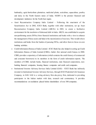 20
husbandry, agric-horticulture plantation, medicinal plants, sericulture, aquaculture, poultry
and dairy in the North Eastern states of India. NEDFI is the premier financial and
development institution for the North East region.
 Asset Reconstruction Company India Limited - Following the enactment of the
Securitization Act in 2002, ICICI Bank, together with other institutions, set up Asset
Reconstruction Company India Limited (ARCIL) in 2003, to create a facilitative
environment for the resolution of distressed debt in India. ARCIL was established to acquire
non-performing assets (NPAs) from financial institutions and banks with a view to enhance
the management of these assets and help in the maximization of recovery. This would relieve
institutions and banks from the burden of pursuing NPAs, and allow them to focus on core
banking activities.
 Credit Information Bureau of India Limited - ICICI Bank has also helped in setting up Credit
Information Bureau of India Limited (CIBIL), India's first national credit bureau in 2000.
CIBIL provides a repository of information (which contains the credit history of commercial
and consumer borrowers) to its members in the form of credit information reports. The
members of CIBIL include banks, financial institutions, state financial corporations, non-
banking financial companies, housing finance companies and credit card companies.
 Institutional Investor Advisory Services India Limited (IiAS) – ICICI Bank has indirectly
invested in Institutional Investor Advisory Services, through ICICI Prudential Life Insurance
Company, in IiAS. IiAS is a voting advisory firm aka proxy firm, dedicated to providing
participants in the Indian market with data, research and commentary. It provides
recommendations on resolutions placed before shareholders of over 300 companies.
 