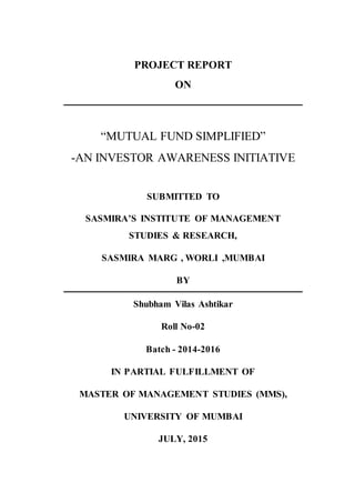 PROJECT REPORT
ON
“MUTUAL FUND SIMPLIFIED”
-AN INVESTOR AWARENESS INITIATIVE
SUBMITTED TO
SASMIRA’S INSTITUTE OF MANAGEMENT
STUDIES & RESEARCH,
SASMIRA MARG , WORLI ,MUMBAI
BY
Shubham Vilas Ashtikar
Roll No-02
Batch - 2014-2016
IN PARTIAL FULFILLMENT OF
MASTER OF MANAGEMENT STUDIES (MMS),
UNIVERSITY OF MUMBAI
JULY, 2015
 