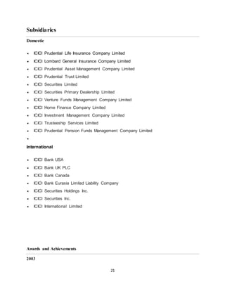 21
Subsidiaries
Domestic
 ICICI Prudential Life Insurance Company Limited
 ICICI Lombard General Insurance Company Limited
 ICICI Prudential Asset Management Company Limited
 ICICI Prudential Trust Limited
 ICICI Securities Limited
 ICICI Securities Primary Dealership Limited
 ICICI Venture Funds Management Company Limited
 ICICI Home Finance Company Limited
 ICICI Investment Management Company Limited
 ICICI Trusteeship Services Limited
 ICICI Prudential Pension Funds Management Company Limited

International
 ICICI Bank USA
 ICICI Bank UK PLC
 ICICI Bank Canada
 ICICI Bank Eurasia Limited Liability Company
 ICICI Securities Holdings Inc.
 ICICI Securities Inc.
 ICICI International Limited
Awards and Achievements
2003
 