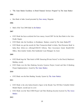 22
 "The Asian Banker Excellence in Retail Financial Services Program" by The Asian Banker
2004
 Best Bank in India Award presented by Euro money Magazine
2006
 Bank of the Year 2006 India by the Banker
2007
 ICICI Bank has been conferred the Euro money Award 2007 for the Best Bank in the Asia-
Pacific Region
 ICICI Bank wins the Excellence in Remittance Business award by The Asian Banker[56]
 ICICI Bank was got the awards for 'Best Transaction Bank' in India, 'Best Domestic Bank' in
India, 'Best follow-on offering'(US$4.94 billion), 'Best Investment Grade Bond'(US$2
billion, three-tranche bonds), Best Syndicated Loan Managers by Asset.
2009
 ICICI Bank bags the "Best bank in SME financing (Private Sector)" at the Dun & Bradstreet
Banking awards
 ICICI Bank won the Best Banking Security Systems Project Award and Best E-Banking
Project Implementation Award by The Asian Banker.
2010
 ICICI Bank won the Best Banking Security System by The Asian Banker.
2011
 ICICI Bank is the only Indian brand to figure in the Brands Top 100 Most Valuable Global
Brands Report, second year in a row
 ICICI Bank won the 'Best CRM Project' and 'Best Banking Security Systems' by The Asian
Banker.
2012
 