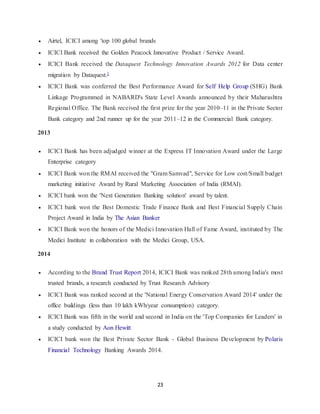 23
 Airtel, ICICI among 'top 100 global brands
 ICICI Bank received the Golden Peacock Innovative Product / Service Award.
 ICICI Bank received the Dataquest Technology Innovation Awards 2012 for Data center
migration by Dataquest.]
 ICICI Bank was conferred the Best Performance Award for Self Help Group (SHG) Bank
Linkage Programmed in NABARD's State Level Awards announced by their Maharashtra
Regional Office. The Bank received the first prize for the year 2010–11 in the Private Sector
Bank category and 2nd runner up for the year 2011–12 in the Commercial Bank category.
2013
 ICICI Bank has been adjudged winner at the Express IT Innovation Award under the Large
Enterprise category
 ICICI Bank won the RMAI received the "Gram Samvad", Service for Low cost/Small budget
marketing initiative Award by Rural Marketing Association of India (RMAI).
 ICICI bank won the 'Next Generation Banking solution' award by talent.
 ICICI bank won the Best Domestic Trade Finance Bank and Best Financial Supply Chain
Project Award in India by The Asian Banker
 ICICI Bank won the honors of the Medici Innovation Hall of Fame Award, instituted by The
Medici Institute in collaboration with the Medici Group, USA.
2014
 According to the Brand Trust Report 2014, ICICI Bank was ranked 28th among India's most
trusted brands, a research conducted by Trust Research Advisory
 ICICI Bank was ranked second at the 'National Energy Conservation Award 2014' under the
office buildings (less than 10 lakh kWh/year consumption) category.
 ICICI Bank was fifth in the world and second in India on the 'Top Companies for Leaders' in
a study conducted by Aon Hewitt
 ICICI bank won the Best Private Sector Bank - Global Business Development by Polaris
Financial Technology Banking Awards 2014.
 