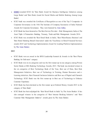 24
 IDBRT awarded ICICI for 'Best Bank Award for Business Intelligence Initiatives among
Large Banks' and 'Best Bank Award for Social Media and Mobile Banking Among Large
Banks'.
 ICICI bank was awarded the Certificate of Recognition as one of the Top 5 Companies in
Corporate Governance in the 14th The Institute of Company Secretaries of India National
Awards for Corporate Governance. They were honored by Arun Jaitley.
 ICICI Bank has been honored as The Best Service Provider - Risk Management, India at The
Asset Triple A Transaction Banking, Treasury, Trade and Risk Management Awards 2014.
 ICICI Bank was awarded the 'Best Retail Bank in India', 'Best Microfinance Business' and
'Best Retail Banking Branch Innovation' under the 'Excellence in Retail Financial Services
awards 2014' and Technology Implementation Award for Lending Platform Implementation
by The Asian Banker.
2015
 ICICI Bank won an award in the BFSI Leadership Summit & Awards in the 'Best Phone
Banking for End-users’ category
 ICICI Bank won in six categories and was the first runner-up in one category among Private
Sector Banks at IBA Banking Technology Awards, 2015. The bank was declared winner in
the six categories of Best Technology Bank of the Year, Best use of Data, Best Risk
Management Initiatives, Best use of Technology in Training, Human Resources and e-
Learning initiatives, Best Financial Inclusion Initiative and Best use of Digital and Channels
Technology. ICICI Bank was the first runner-up in Best use of Technology to Enhance
Customer Experience
 ICICI Bank has been declared as the first runner up at Outlook Money Awards 2015 in the
category of ‘Best Bank’
 ICICI Bank has been adjudged the ‘Best Retail Bank in India’ by The Asian Banker. It has
also emerged winners in the categories of ‘Best Internet Banking Initiative’ and ‘Best
Customer Risk Management Initiative’ awards given by The Asian Banker.
 