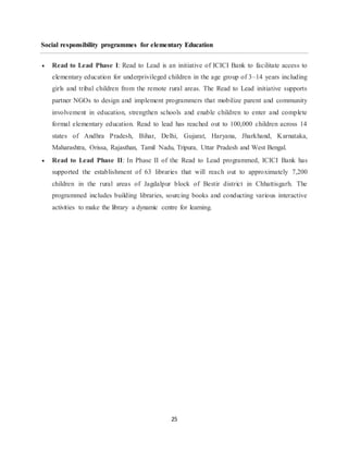25
Social responsibility programmes for elementary Education
 Read to Lead Phase I: Read to Lead is an initiative of ICICI Bank to facilitate access to
elementary education for underprivileged children in the age group of 3–14 years including
girls and tribal children from the remote rural areas. The Read to Lead initiative supports
partner NGOs to design and implement programmers that mobilize parent and community
involvement in education, strengthen schools and enable children to enter and complete
formal elementary education. Read to lead has reached out to 100,000 children across 14
states of Andhra Pradesh, Bihar, Delhi, Gujarat, Haryana, Jharkhand, Karnataka,
Maharashtra, Orissa, Rajasthan, Tamil Nadu, Tripura, Uttar Pradesh and West Bengal.
 Read to Lead Phase II: In Phase II of the Read to Lead programmed, ICICI Bank has
supported the establishment of 63 libraries that will reach out to approximately 7,200
children in the rural areas of Jagdalpur block of Bestir district in Chhattisgarh. The
programmed includes building libraries, sourcing books and conducting various interactive
activities to make the library a dynamic centre for learning.
 
