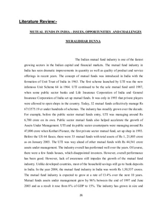 26
Literature Review:-
MUTUAL FUNDS IN INDIA – ISSUES, OPPORTUNITIES AND CHALLENGES
MURALIDHAR DUNNA
The Indian mutual fund industry is one of the fastest
growing sectors in the Indian capital and financial markets. The mutual fund industry in
India has seen dramatic improvements in quantity as well as quality of product and service
offerings in recent years. The concept of mutual funds was introduced in India with the
formation of Unit Trust of India in 1963. The first scheme launched by UTI was the now
infamous Unit Scheme 64 in 1964. UTI continued to be the sole mutual fund until 1987,
when some public sector banks and Life Insurance Corporation of India and General
Insurance Corporation of India set up mutual funds. It was only in 1993 that private players
were allowed to open shops in the country. Today, 32 mutual funds collectively manage Rs
6713575.19 cr under hundreds of schemes. The industry has steadily grown over the decade.
For example, before the public sector mutual funds entry, UTI was managing around Rs
6,700 crore on its own. Public sector mutual funds also helped accelerate the growth of
Assets Under Management. UTI and its public sector counterparts were managing around Rs
47,000 crore when Kothari Pioneer, the first private sector mutual fund, set up shop in 1993.
Before the US 64 fiasco, there were 33 mutual funds with total assets of Rs 1, 21,805 crore
as on January 2003. The UTI was way ahead of other mutual funds with Rs 44,541 crore
assets under management. The industry overall has performed well over the years. Of course,
there were a few funds houses, which disappointed investors. However, overall performance
has been good. However, lack of awareness still impedes the growth of the mutual fund
industry. Unlike developed countries, most of the household savings still go to bank deposits
in India. In the year 2004, the mutual fund industry in India was worth Rs 1,50,537 crores.
The mutual fund industry is expected to grow at a rate of 13.4% over the next 10 years.
Mutual funds assets under management grew by 96% between the end of 1997 and June
2003 and as a result it rose from 8% of GDP to 15%. The industry has grown in size and
 