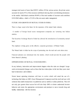 27
manages total assets of more than $30351 million. Of the various sectors, the private sector
accounts for nearly 91% of the resources mobilized showing their overwhelming dominance.
in the market. Individuals constitute 98.04% of the total number of investors and contribute
US $12062 million, which is 55.16% of the net assets under management.
FUTURE AND GROWTH OF MUTUAL FUNDS IN INDIA:-
There is a huge scope in the future for the expansion of the mutual funds industry.
A number of foreign based assets management companies are venturing into Indian
markets.
The Securities Exchange Board of India has allowed the introduction of commodity mutual
funds.
The emphasis is being given on the effective corporate governance of Mutual Funds.
The Mutual funds in India has the scope of penetrating into the rural and semi urban areas.
Financial planners are introduced into the market, which would provide the people with
better financial planning.
OPPORTUNITIES OF MUTUAL FUND INDUSTRY:-
In any industry, innovation and improvements happen when the rules are changed. Large-
scale environmental changes such as those that have taken place in the last three years must
lead to innovation and evolution.
Newer leaner operating structures will have to evolve which will entail the use of
technology that helps an AMC (Asset Management Company) reach the retail end user with
solutions that enable transactions via platforms such as mobile or online platforms. This will
not only give greater direct access but will also help AMCs to better understand investor
behavior and create the appropriate environment and products to move towards long and
healthy relationships with the investors.
 
