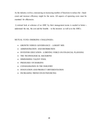 28
As the industry evolves, outsourcing an increasing number of functions to reduce the head-
count and increase efficiency might be the norm. All aspects of operating costs must be
examined for efficiencies.
A rational look at schemes of an AMC by their management teams is needed to better
understand the mix, the cost and the benefits – to the investors as well as to the AMCs.
MUTUAL FUND- EMERGING CHALLENGES:-
 GROWTH VERSUS GOVERNANCE – A RIGHT MIX
 ADMINISTRATION AND DISTRIBUTION
 INVESTOR EDUCATION- A DRIVING FORCE ON FINANCIAL PLANNING
 THE TECHNOLOGICAL BACKBONE
 DIMINISHING TALENT POOL
 PRESSURES ON MARGINS
 CONSOLIDATION IN THE INDUSTRY
 INNOVATION AND PRODUCT DIFFERENTIATION
 INCREASING TREND ON OUTSOURCING
 
