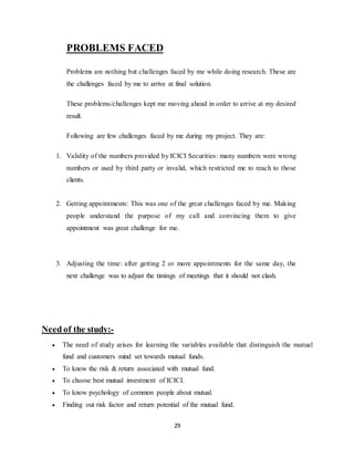 29
PROBLEMS FACED
Problems are nothing but challenges faced by me while doing research. These are
the challenges faced by me to arrive at final solution.
These problems/challenges kept me moving ahead in order to arrive at my desired
result.
Following are few challenges faced by me during my project. They are:
1. Validity of the numbers provided by ICICI Securities: many numbers were wrong
numbers or used by third party or invalid, which restricted me to reach to those
clients.
2. Getting appointments: This was one of the great challenges faced by me. Making
people understand the purpose of my call and convincing them to give
appointment was great challenge for me.
3. Adjusting the time: after getting 2 or more appointments for the same day, the
next challenge was to adjust the timings of meetings that it should not clash.
Need of the study:-
 The need of study arises for learning the variables available that distinguish the mutual
fund and customers mind set towards mutual funds.
 To know the risk & return associated with mutual fund.
 To choose best mutual investment of ICICI.
 To know psychology of common people about mutual.
 Finding out risk factor and return potential of the mutual fund.
 