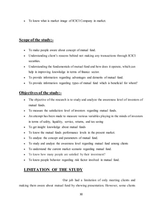 30
 To know what is market image of ICICI Company in market.
Scope of the study:-
 To make people aware about concept of mutual fund.
 Understanding client’s reasons behind not making any transactions through ICICI
securities.
 Understanding the fundamentals of mutual fund and how does it operate, which can
help in improving knowledge in terms of finance sector.
 To provide information regarding advantages and demerits of mutual fund.
 To provide information regarding types of mutual fund which is beneficial for whom?
Objectives of the study:-
 The objective of the research is to study and analyze the awareness level of investors of
mutual funds.
 To measure the satisfaction level of investors regarding mutual funds.
 An attempt has been made to measure various variables playing in the minds of investors
in terms of safety, liquidity, service, returns, and tax saving
 To get insight knowledge about mutual funds
 To know the mutual funds performance levels in the present market.
 To analyze the concept and parameters of mutual fund.
 To study and analyze the awareness level regarding mutual fund among clients
 To understand the current market scenario regarding mutual fund.
 To know how many people are satisfied by their investment?
 To know people behavior regarding risk factor involved in mutual fund.
LIMITATION OF THE STUDY
Our job had a limitation of only meeting clients and
making them aware about mutual fund by showing presentation. However, some clients
 
