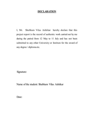 DECLARATION
I, Mr. Shubham Vilas Ashtikar hereby declare that this
project report is the record of authentic work carried out by me
during the period from 12 May to 11 July and has not been
submitted to any other University or Institute for the award of
any degree / diplomaetc.
Signature:
Name of the student: Shubham Vilas Ashtikar
Date:
 