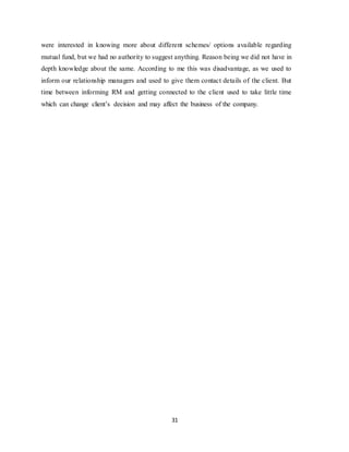 31
were interested in knowing more about different schemes/ options available regarding
mutual fund, but we had no authority to suggest anything. Reason being we did not have in
depth knowledge about the same. According to me this was disadvantage, as we used to
inform our relationship managers and used to give them contact details of the client. But
time between informing RM and getting connected to the client used to take little time
which can change client’s decision and may affect the business of the company.
 