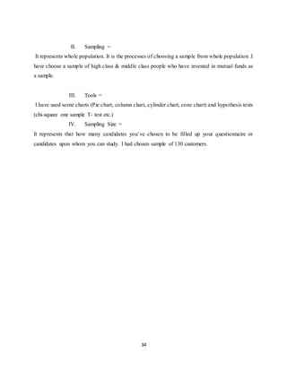 34
II. Sampling =
It represents whole population. It is the processes of choosing a sample from whole population .I
have choose a sample of high class & middle class people who have invested in mutual funds as
a sample.
III. Tools =
I have used some charts (Pie chart, column chart, cylinder chart, cone chart) and hypothesis tests
(chi-square one sample T- test etc.)
IV. Sampling Size =
It represents that how many candidates you’ve chosen to be filled up your questionnaire or
candidates upon whom you can study. I had chosen sample of 130 customers.
 