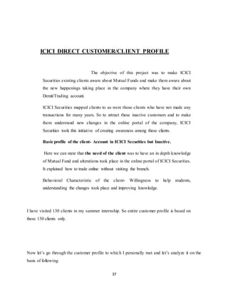 37
ICICI DIRECT CUSTOMER/CLIENT PROFILE
The objective of this project was to make ICICI
Securities existing clients aware about Mutual Funds and make them aware about
the new happenings taking place in the company where they have their own
Demit/Trading account.
ICICI Securities mapped clients to us were those clients who have not made any
transactions for many years. So to attract these inactive customers and to make
them understand new changes in the online portal of the company, ICICI
Securities took this initiative of creating awareness among these clients.
Basic profile of the client- Account in ICICI Securities but Inactive.
Here we can state that the need of the client was to have an in depth knowledge
of Mutual Fund and alterations took place in the online portal of ICICI Securities.
It explained how to trade online without visiting the branch.
Behavioral Characteristic of the client- Willingness to help students,
understanding the changes took place and improving knowledge.
I have visited 130 clients in my summer internship. So entire customer profile is based on
these 130 clients only.
Now let’s go through the customer profile to which I personally met and let’s analyze it on the
basis of following
 