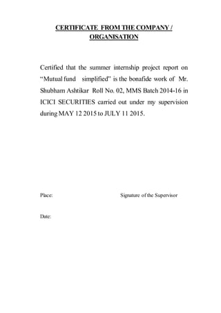 CERTIFICATE FROM THE COMPANY /
ORGANISATION
Certified that the summer internship project report on
“Mutualfund simplified” is the bonafide work of Mr.
Shubham Ashtikar Roll No. 02, MMS Batch 2014-16 in
ICICI SECURITIES carried out under my supervision
during MAY 12 2015 to JULY 11 2015.
Place: Signature of the Supervisor
Date:
 