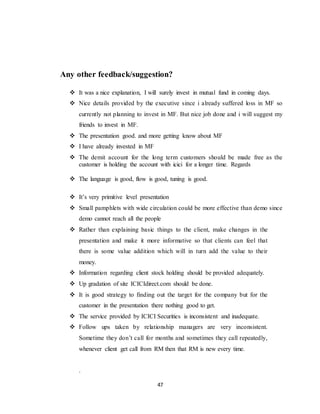 47
Any other feedback/suggestion?
 It was a nice explanation, I will surely invest in mutual fund in coming days.
 Nice details provided by the executive since i already suffered loss in MF so
currently not planning to invest in MF. But nice job done and i will suggest my
friends to invest in MF.
 The presentation good. and more getting know about MF
 I have already invested in MF
 The demit account for the long term customers should be made free as the
customer is holding the account with icici for a longer time. Regards
 The language is good, flow is good, tuning is good.
 It’s very primitive level presentation
 Small pamphlets with wide circulation could be more effective than demo since
demo cannot reach all the people
 Rather than explaining basic things to the client, make changes in the
presentation and make it more informative so that clients can feel that
there is some value addition which will in turn add the value to their
money.
 Information regarding client stock holding should be provided adequately.
 Up gradation of site ICICIdirect.com should be done.
 It is good strategy to finding out the target for the company but for the
customer in the presentation there nothing good to get.
 The service provided by ICICI Securities is inconsistent and inadequate.
 Follow ups taken by relationship managers are very inconsistent.
Sometime they don’t call for months and sometimes they call repeatedly,
whenever client get call from RM then that RM is new every time.
.
 