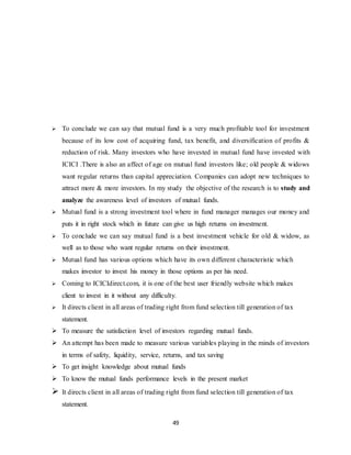 49
 To conclude we can say that mutual fund is a very much profitable tool for investment
because of its low cost of acquiring fund, tax benefit, and diversification of profits &
reduction of risk. Many investors who have invested in mutual fund have invested with
ICICI .There is also an affect of age on mutual fund investors like; old people & widows
want regular returns than capital appreciation. Companies can adopt new techniques to
attract more & more investors. In my study the objective of the research is to study and
analyze the awareness level of investors of mutual funds.
 Mutual fund is a strong investment tool where in fund manager manages our money and
puts it in right stock which in future can give us high returns on investment.
 To conclude we can say mutual fund is a best investment vehicle for old & widow, as
well as to those who want regular returns on their investment.
 Mutual fund has various options which have its own different characteristic which
makes investor to invest his money in those options as per his need.
 Coming to ICICIdirect.com, it is one of the best user friendly website which makes
client to invest in it without any difficulty.
 It directs client in all areas of trading right from fund selection till generation of tax
statement.
 To measure the satisfaction level of investors regarding mutual funds.
 An attempt has been made to measure various variables playing in the minds of investors
in terms of safety, liquidity, service, returns, and tax saving
 To get insight knowledge about mutual funds
 To know the mutual funds performance levels in the present market
 It directs client in all areas of trading right from fund selection till generation of tax
statement.
 