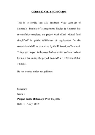 CERTIFICATE FROM GUIDE
This is to certify that Mr. Shubham Vilas Ashtikar of
Sasmira’s Institute of Management Studies & Research has
successfully completed the project work titled “Mutual fund
simplified” in partial fulfillment of requirement for the
completion MMS as prescribed by the University of Mumbai.
This project report is the record of authentic work carried out
by him / her during the period from MAY 11 2015 to JULY
10 2015.
He has worked under my guidance.
Signature :
Name :
Project Guide (Internal): Prof. Projit De
Date : 31st July, 2015
 