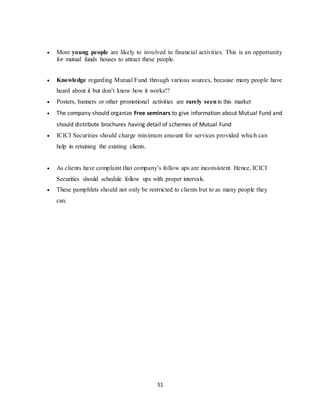 51
 More young people are likely to involved in financial activities. This is an opportunity
for mutual funds houses to attract these people.
 Knowledge regarding Mutual Fund through various sources, because many people have
heard about it but don’t know how it works!?
 Posters, banners or other promotional activities are rarely seenin this market
 The company should organize Free seminars to give information about Mutual Fund and
should distribute brochures having detail of schemes of Mutual Fund
 ICICI Securities should charge minimum amount for services provided which can
help in retaining the existing clients.
 As clients have complaint that company’s follow ups are inconsistent. Hence, ICICI
Securities should schedule follow ups with proper intervals.
 These pamphlets should not only be restricted to clients but to as many people they
can.
 