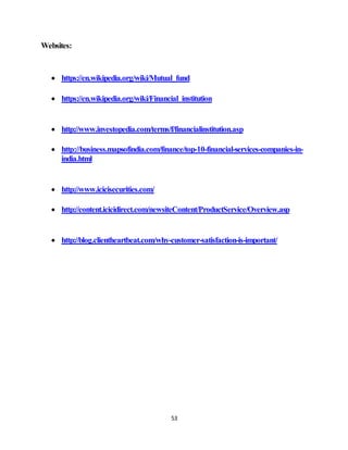 53
Websites:
 https://en.wikipedia.org/wiki/Mutual_fund
 https://en.wikipedia.org/wiki/Financial_institution
 http://www.investopedia.com/terms/f/financialinstitution.asp
 http://business.mapsofindia.com/finance/top-10-financial-services-companies-in-
india.html
 http://www.icicisecurities.com/
 http://content.icicidirect.com/newsiteContent/ProductService/Overview.asp
 http://blog.clientheartbeat.com/why-customer-satisfaction-is-important/
 
